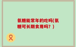 氨糖能常年的吃吗(氨糖可长期食用吗？)