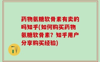 药物氨糖软骨素有卖的吗知乎(如何购买药物氨糖软骨素？知乎用户分享购买经验)