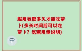 服用氨糖多久才能吃萝卜(多长时间后可以吃萝卜？氨糖用量说明)