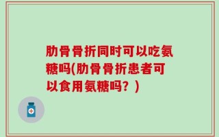 肋骨骨折同时可以吃氨糖吗(肋骨骨折患者可以食用氨糖吗？)