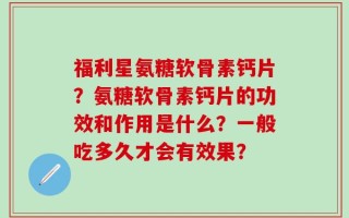 福利星氨糖软骨素钙片？氨糖软骨素钙片的功效和作用是什么？一般吃多久才会有效果？