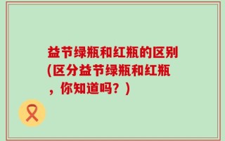 益节绿瓶和红瓶的区别(区分益节绿瓶和红瓶，你知道吗？)
