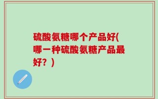 硫酸氨糖哪个产品好(哪一种硫酸氨糖产品最好？)