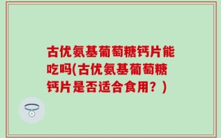古优氨基葡萄糖钙片能吃吗(古优氨基葡萄糖钙片是否适合食用？)