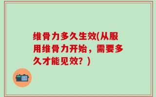 维骨力多久生效(从服用维骨力开始，需要多久才能见效？)