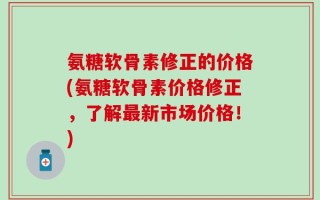氨糖软骨素修正的价格(氨糖软骨素价格修正，了解最新市场价格！)