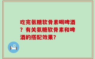 吃完氨糖软骨素喝啤酒？有关氨糖软骨素和啤酒的搭配效果？