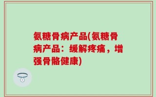 氨糖骨病产品(氨糖骨病产品：缓解疼痛，增强骨骼健康)