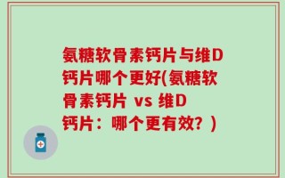 氨糖软骨素钙片与维D钙片哪个更好(氨糖软骨素钙片 vs 维D钙片：哪个更有效？)