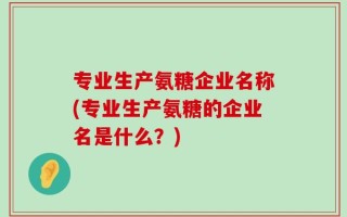 专业生产氨糖企业名称(专业生产氨糖的企业名是什么？)