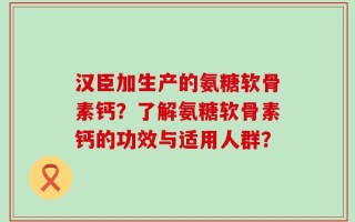 汉臣加生产的氨糖软骨素钙？了解氨糖软骨素钙的功效与适用人群？