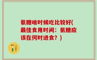 氨糖啥时候吃比较好(最佳食用时间：氨糖应该在何时进食？)
