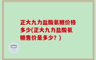 正大九力盐酸氨糖价格多少(正大九力盐酸氨糖售价是多少？)