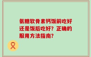 氨糖软骨素钙饭前吃好还是饭后吃好？正确的服用方法指南？