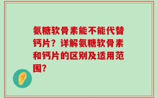 氨糖软骨素能不能代替钙片？详解氨糖软骨素和钙片的区别及适用范围？
