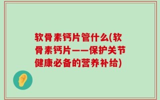 软骨素钙片管什么(软骨素钙片——保护关节健康必备的营养补给)