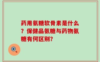 药用氨糖软骨素是什么？保健品氨糖与药物氨糖有何区别？