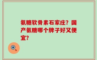 氨糖软骨素石家庄？国产氨糖哪个牌子好又便宜？
