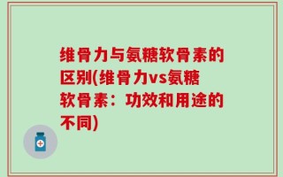 维骨力与氨糖软骨素的区别(维骨力vs氨糖软骨素：功效和用途的不同)