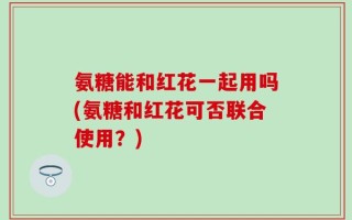 氨糖能和红花一起用吗(氨糖和红花可否联合使用？)