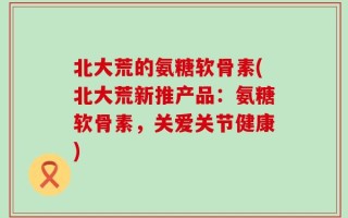 北大荒的氨糖软骨素(北大荒新推产品：氨糖软骨素，关爱关节健康)