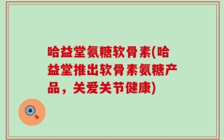 哈益堂氨糖软骨素(哈益堂推出软骨素氨糖产品，关爱关节健康)