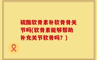 硫酸软骨素补软骨骨关节吗(软骨素能够帮助补充关节软骨吗？)