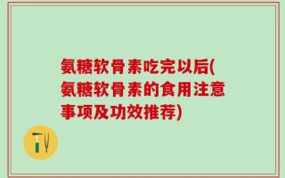 氨糖软骨素吃完以后(氨糖软骨素的食用注意事项及功效推荐)