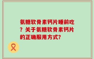 氨糖软骨素钙片睡前吃？关于氨糖软骨素钙片的正确服用方式？