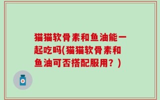 猫猫软骨素和鱼油能一起吃吗(猫猫软骨素和鱼油可否搭配服用？)