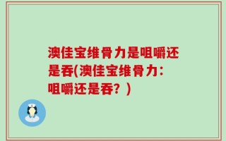 澳佳宝维骨力是咀嚼还是吞(澳佳宝维骨力：咀嚼还是吞？)