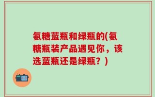 氨糖蓝瓶和绿瓶的(氨糖瓶装产品遇见你，该选蓝瓶还是绿瓶？)