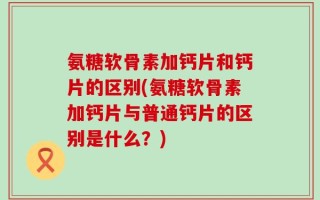 氨糖软骨素加钙片和钙片的区别(氨糖软骨素加钙片与普通钙片的区别是什么？)