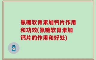 氨糖软骨素加钙片作用和功效(氨糖软骨素加钙片的作用和好处)