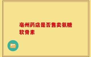 亳州药店是否售卖氨糖软骨素