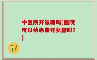 中医院开氨糖吗(医院可以给患者开氨糖吗？)