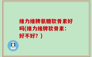 维力维牌氨糖软骨素好吗(维力维牌软骨素：好不好？)