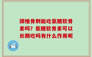 颈椎骨刺能吃氨糖软骨素吗？氨糖软骨素可以长期吃吗有什么作用呢