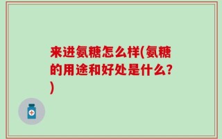 来进氨糖怎么样(氨糖的用途和好处是什么？)