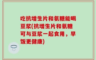 吃抗增生片和氨糖能喝豆浆(抗增生片和氨糖可与豆浆一起食用，早饭更健康)