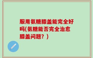 服用氨糖膝盖能完全好吗(氨糖能否完全治愈膝盖问题？)