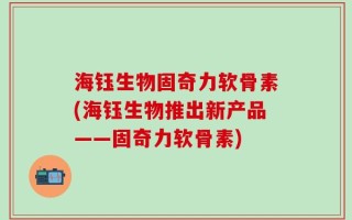 海钰生物固奇力软骨素(海钰生物推出新产品——固奇力软骨素)