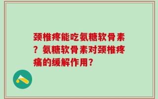 颈椎疼能吃氨糖软骨素？氨糖软骨素对颈椎疼痛的缓解作用？