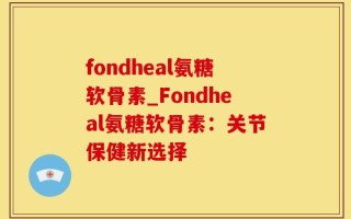 fondheal氨糖软骨素_Fondheal氨糖软骨素：关节保健新选择