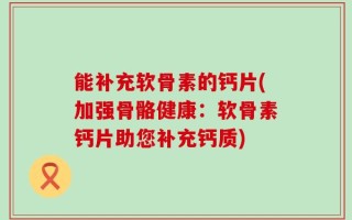 能补充软骨素的钙片(加强骨骼健康：软骨素钙片助您补充钙质)