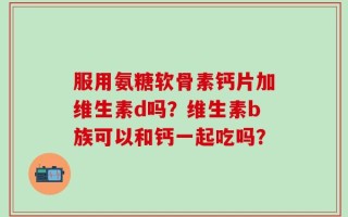 服用氨糖软骨素钙片加维生素d吗？维生素b族可以和钙一起吃吗？
