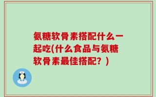 氨糖软骨素搭配什么一起吃(什么食品与氨糖软骨素最佳搭配？)