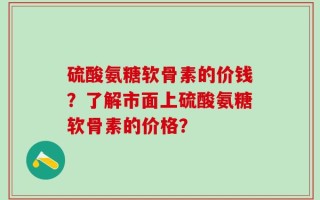 硫酸氨糖软骨素的价钱？了解市面上硫酸氨糖软骨素的价格？