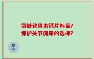 氨糖软骨素钙片韩臣？保护关节健康的选择？