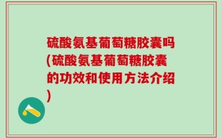 硫酸氨基葡萄糖胶囊吗(硫酸氨基葡萄糖胶囊的功效和使用方法介绍)
